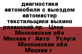 диагностика автомобиля с выездом автомастер текстильщики выхино рязанский пр › Цена ­ 900 - Московская обл., Москва г. Авто » Услуги   . Московская обл.,Москва г.